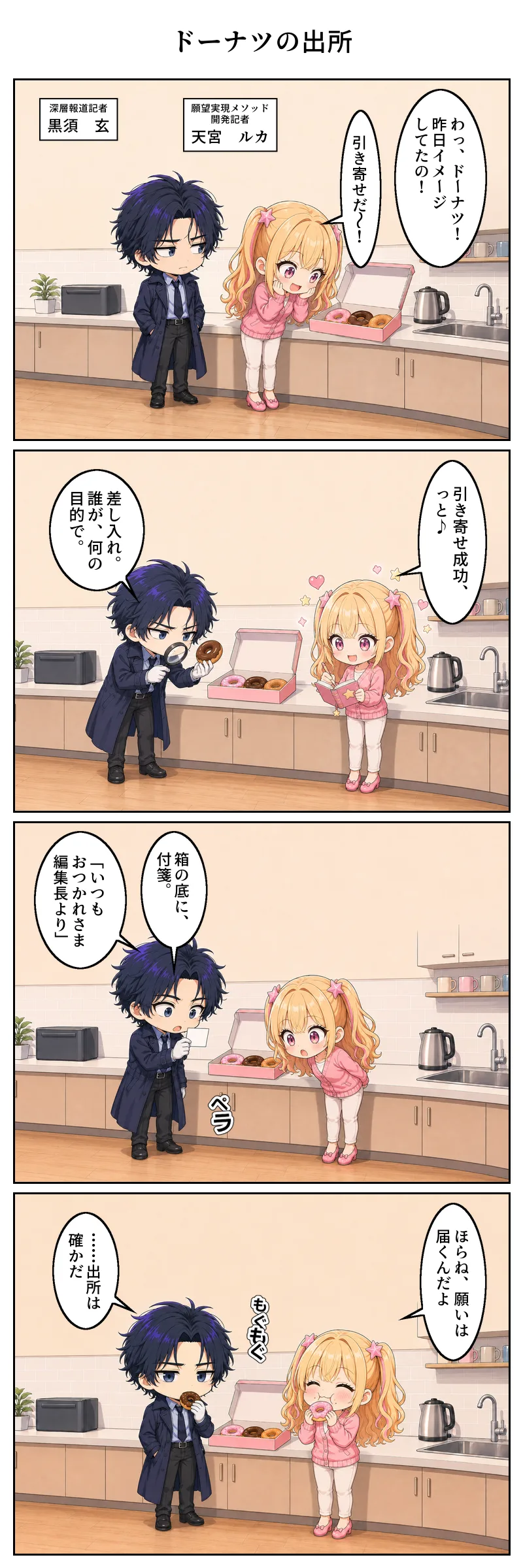 4コマ漫画「ドーナツの出所」。1コマ目、給湯室に差し入れのドーナツの箱。天宮が目を輝かせ「わっ、ドーナツ! 昨日イメージしてたの!」「引き寄せだ〜!」。後ろで黒須が箱を横目に睨む。二人には名札が添えられ、左が「深層報道記者 黒須 玄」、右が「願望実現メソッド開発記者 天宮 ルカ」。 2コマ目、天宮はきらきらした顔で手帳に「引き寄せ成功、っと♪」。隣で黒須は白手袋とルーペでドーナツを検分し「差し入れ。誰が、何の目的で。」。 3コマ目、黒須が箱の底から小さな付箋を発見。「箱の底に、付箋。」「いつもおつかれさま 編集長より」——覗き込んで固まる二人。 4コマ目、天宮は満面の笑みでドーナツをほおばり「ほらね、願いは届くんだよ」。黒須は何事もなかったかのように一口かじり「……出所は確かだ」。