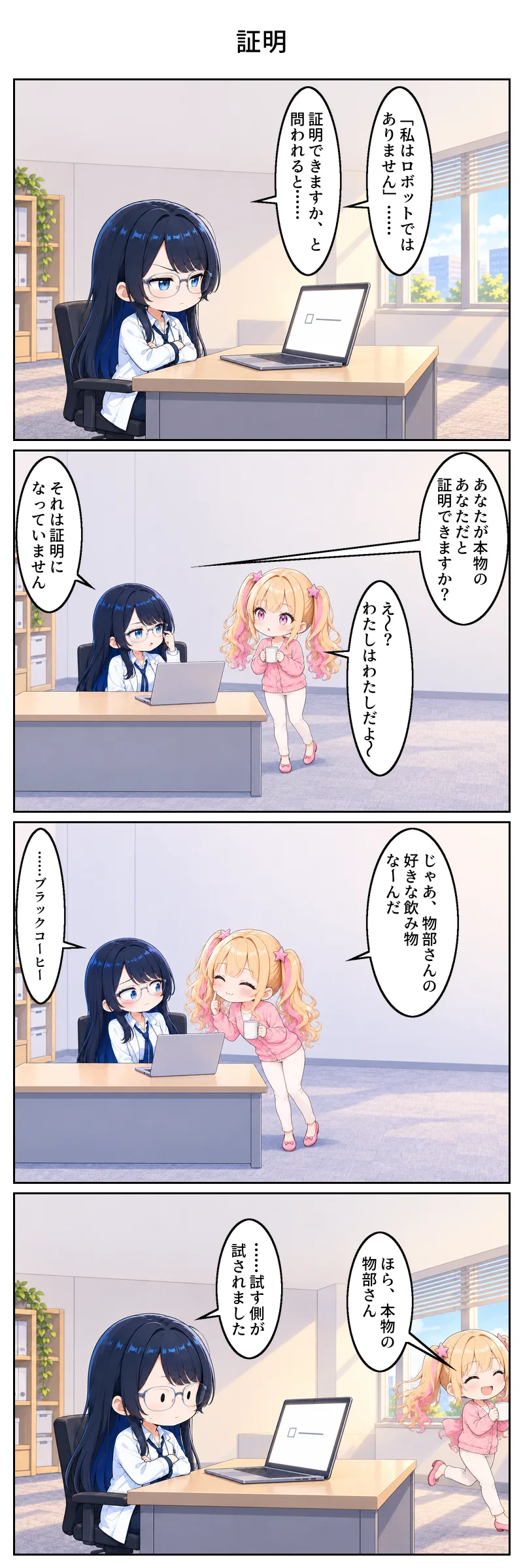 4コマ漫画「証明」。1コマ目、昼の編集部。物部がノートパソコンの前で腕を組み、眉を寄せて画面を見つめている。画面には小さなチェック欄が一つ。物部「『私はロボットではありません』……証明できますか、と問われると……」。 2コマ目、マグを持って通りかかった天宮に、机の物部が「あなたが本物のあなただと証明できますか?」。天宮はきょとんとして「え〜? わたしはわたしだよ〜」。物部「それは証明になっていません」。 3コマ目、天宮がにこにこしながら身を乗り出して「じゃあ、物部さんの好きな飲み物なーんだ」。物部は頬を赤くして目をそらし「……ブラックコーヒー」。 4コマ目、天宮が「ほら、本物の物部さん」と笑顔でスキップしながら去っていく。物部はチェック欄の出た画面の前で腕を組んだまま固まり「……試す側が試されました」。