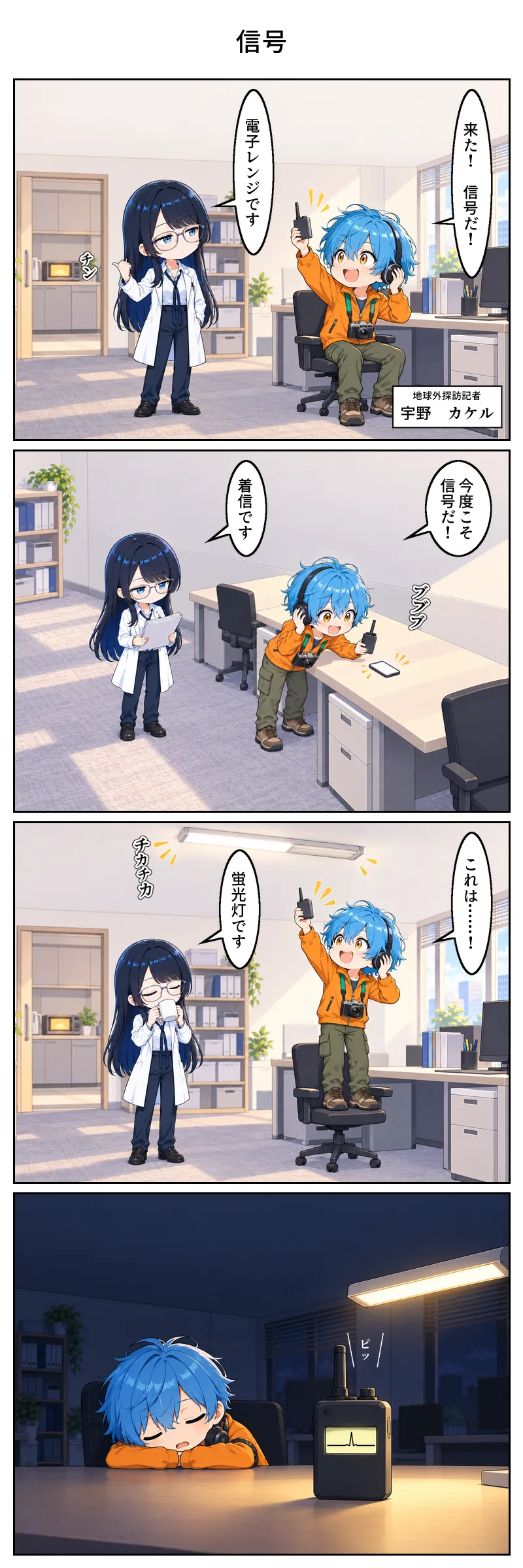 4コマ漫画「信号」。1コマ目、昼の編集部。宇野が椅子に座ってヘッドホンを片耳に当て、小さな受信機を高く掲げて「来た! 信号だ!」。隣に立つ物部が、背後の給湯室で光っている電子レンジを親指で指して「電子レンジです」。 2コマ目、宇野が空いた机に身を乗り出し、震えているスマホに受信機を近づけて「今度こそ信号だ!」。物部は書類を読んだまま顔も上げずに「着信です」。 3コマ目、宇野が椅子の上に立ち、ちらつく蛍光灯へ受信機を掲げて「これは……!」。物部はコーヒーを飲みながら、見もせずに「蛍光灯です」。 4コマ目、深夜の暗い編集部。宇野は机に突っ伏して眠っている。机の上の受信機の画面に、小さな山が一つだけ立っている。台詞はない。
